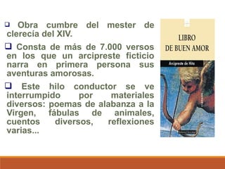 Obra cumbre del mester de
clerecía del XIV.
 Consta de más de 7.000 versos
en los que un arcipreste ficticio
narra en primera persona sus
aventuras amorosas.
 Este hilo conductor se ve
interrumpido
por
materiales
diversos: poemas de alabanza a la
Virgen, fábulas de animales,
cuentos
diversos,
reflexiones
varias...


 