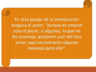 En otro pasaje de la introducción
asegura el autor: “porque es umanal
cosa el pecar, si algunos, lo que no
les aconsejo, quisieran usar del loco
amor, aquí encontrarán algunas
maneras para ello”.

 