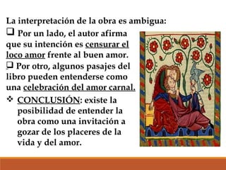 La interpretación de la obra es ambigua:
 Por un lado, el autor afirma
que su intención es censurar el
loco amor frente al buen amor.
 Por otro, algunos pasajes del
libro pueden entenderse como
una celebración del amor carnal.
 CONCLUSIÓN: existe la
posibilidad de entender la
obra como una invitación a
gozar de los placeres de la
vida y del amor.

 