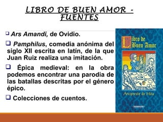 LIBRO DE BUEN AMOR FUENTES
 Ars

Amandi, de Ovidio.

 Pamphilus, comedia anónima del
siglo XII escrita en latín, de la que
Juan Ruiz realiza una imitación.
 Épica medieval: en la obra
podemos encontrar una parodia de
las batallas descritas por el género
épico.
 Colecciones de cuentos.

 