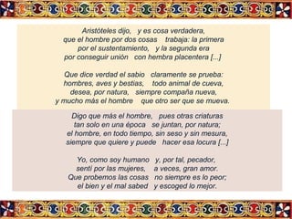 Aristóteles dijo, y es cosa verdadera,
que el hombre por dos cosas trabaja: la primera
por el sustentamiento, y la segunda era
por conseguir unión con hembra placentera [...]
Que dice verdad el sabio claramente se prueba:
hombres, aves y bestias, todo animal de cueva,
desea, por natura, siempre compaña nueva,
y mucho más el hombre que otro ser que se mueva.
Digo que más el hombre, pues otras criaturas
tan solo en una época se juntan, por natura;
el hombre, en todo tiempo, sin seso y sin mesura,
siempre que quiere y puede hacer esa locura [...]
Yo, como soy humano
sentí por las mujeres,
Que probemos las cosas
el bien y el mal sabed

y, por tal, pecador,
a veces, gran amor.
no siempre es lo peor;
y escoged lo mejor.

 