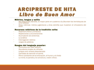 ARCIPRESTE DE HITA
Libro de Buen Amor
◦
◦
◦
◦
◦
◦
◦
◦
◦
◦
◦
◦
◦
◦

Métrica, lengua y estilo

Mil setecientas estrofas, la mayor parte en cuaderna vía.(Abundan los hemistiquios de
ocho sílabas)
Otras métricas: metros juglarescos y otras estrofas que muestran el virtuosismo del
autor.

Recursos retóricos de la tradición culta:
Repertorio léxico y sintáctico
Repeticiones o enumeraciones
Acumulación de sinónimos
La anáfora
Interrogación retórica
Juegos de palabras

Rasgos del lenguaje popular:

Diminutivo con valor afectivo
Abundante empleo de refranes
Lengua oral: sintaxis desordenada
Llamadas de atención al oyente
Ritmo cambiante de la entonación, el humor y el chiste
La ironía, la parodia y la caricatura.( visión crítica)

 
