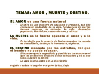 TEMAS: AMOR , MUERTE y DESTINO .
EL AMOR es una fuerza natural
◦

El libro es una muestra de vitalismo y erotismo, con una
concepción hedonista de la vida. Pervivencia de ciertas
formas paganas de entender la vida: elementos
populares, folclóricos, carnavalescos y míticos.

LA MUERTE es la fuerza opuesta al amor y a la
vida.
◦

En la elegía por la muerte de Trotaconventos, la muerte
es destructora, destruye la hermosura, el placer.

EL DESTINO marcado por las estrellas, del que
el hombre no puede escapar.
◦
◦

El hombre queda angustiado y perdido en un mundo en el
que las relaciones sociales están cambiando y en el que
todo lo puede el dinero
La vida es una lucha por la existencia:

engaña a quien te engañe e a quien te fay, fayle

 