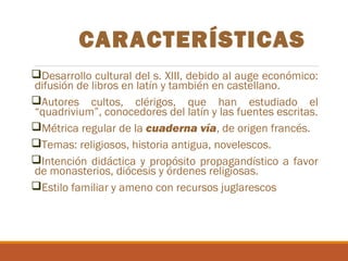 CARACTERÍSTICAS
Desarrollo cultural del s. XIII, debido al auge económico:
difusión de libros en latín y también en castellano.
Autores cultos, clérigos, que han estudiado el
“quadrivium”, conocedores del latín y las fuentes escritas.
Métrica regular de la cuaderna vía, de origen francés.
Temas: religiosos, historia antigua, novelescos.
Intención didáctica y propósito propagandístico a favor
de monasterios, diócesis y órdenes religiosas.
Estilo familiar y ameno con recursos juglarescos

 