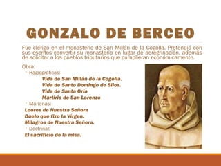 GONZALO DE BERCEO
Fue clérigo en el monasterio de San Millán de la Cogolla. Pretendió con
sus escritos convertir su monasterio en lugar de peregrinación, además
de solicitar a los pueblos tributarios que cumplieran económicamente.
Obra:

◦ Hagiográficas:
Vida de San Millán de la Cogolla.
Vida de Santo Domingo de Silos.
Vida de Santa Oria
Martirio de San Lorenzo
◦ Marianas:
Loores de Nuestra Señora
Duelo que fizo la Vírgen.
Milagros de Nuestra Señora.
◦ Doctrinal:
El sacrificio de la misa.

 