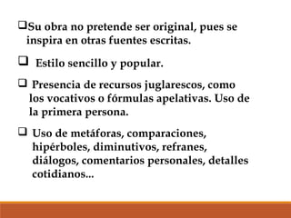 Su obra no pretende ser original, pues se
inspira en otras fuentes escritas.

 Estilo sencillo y popular.
 Presencia de recursos juglarescos, como
los vocativos o fórmulas apelativas. Uso de
la primera persona.
 Uso de metáforas, comparaciones,
hipérboles, diminutivos, refranes,
diálogos, comentarios personales, detalles
cotidianos...

 