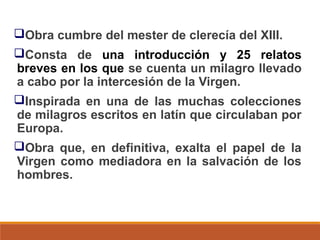 Obra cumbre del mester de clerecía del XIII.
Consta de una introducción y 25 relatos
breves en los que se cuenta un milagro llevado
a cabo por la intercesión de la Virgen.
Inspirada en una de las muchas colecciones
de milagros escritos en latín que circulaban por
Europa.
Obra que, en definitiva, exalta el papel de la
Virgen como mediadora en la salvación de los
hombres.

 