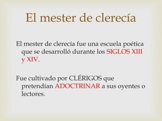 El mester de clerecía
El mester de clerecía fue una escuela poética
  que se desarrolló durante los SIGLOS XIII
  y XIV.

Fue cultivado por CLÉRIGOS que
 pretendían ADOCTRINAR a sus oyentes o
 lectores.
 