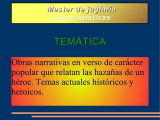Mester de juglaría Características TEMÁTICA Obras narrativas en verso de carácter popular que relatan las hazañas de un héroe. Temas actuales históricos y heroicos.