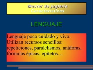 Mester de juglaría Características LENGUAJE Lenguaje poco cuidado y vivo. Utilizan recursos sencillos: repeticiones, paralelismos, anáforas, fórmulas épicas, epítetos…