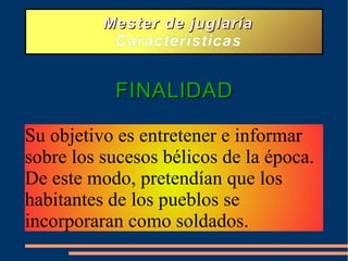 Mester de juglaría Características FINALIDAD Su objetivo es entretener e informar sobre los sucesos bélicos de la época. De este modo, pretendían que los habitantes de los pueblos se incorporaran como soldados.