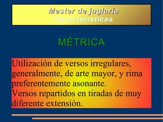 Mester de juglaría Características MÉTRICA Utilización de versos irregulares, generalmente, de arte mayor, y rima preferentemente asonante. Versos repartidos en tiradas de muy diferente extensión.