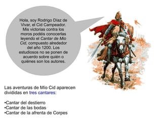 Hola, soy Rodrigo Díaz de
        Vivar, el Cid Campeador.
          Mis victorias contra los
        moros podéis conocerlas
        leyendo el Cantar de Mio
       Cid, compuesto alrededor
            del año 1200. Los
       estudiosos no se ponen de
          acuerdo sobre quién o
         quiénes son los autores.




Las aventuras de Mío Cid aparecen
divididas en tres cantares:

●Cantar del destierro
●Cantar de las bodas

●Cantar de la afrenta de Corpes
 
