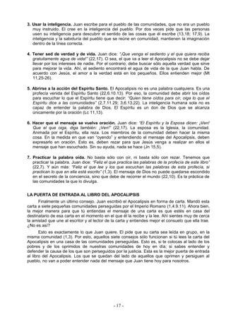 3. Usar la inteligencia. Juan escribe para el pueblo de las comunidades, que no era un pueblo
muy instruido. El cree en la inteligencia del pueblo. Por dos veces pide que las personas
usen su inteligencia para descubrir el sentido de las cosas que él escribe (13,18; 17,9). La
inteligencia y la sabiduría del pueblo que se reúne en comunidad, mantienen la imaginación
dentro de la línea correcta.
4. Tener sed de verdad y de vida. Juan dice: “¡Que venga el sediento y el que quiera reciba
gratuitamente agua de vida!” (22,17). O sea, el que va a leer el Apocalipsis no se debe dejar
llevar por los intereses de nadie. Por el contrario, debe buscar sólo aquella verdad que sirve
para mejorar la vida. Ahí, el sediento encontrará el agua de vida de la que Juan habla. De
acuerdo con Jesús, el amor a la verdad está en los pequeños. Ellos entienden mejor (Mt
11,25-26).
5. Abrirse a la acción del Espíritu Santo. El Apocalipsis no es una palabra cualquiera. Es una
profecía venida del Espíritu Santo (22,6.10.13). Por eso, la comunidad debe abrir los oídos
para escuchar lo que el Espíritu tiene que decir: “Quien tiene oídos para oír, oiga lo que el
Espíritu dice a las comunidades” (2,7.11.29; 3,6.13,22). La inteligencia humana sola no es
capaz de entender la palabra de Dios. El Espíritu es un don de Dios que se alcanza
únicamente por la oración (Lc 11,13).
6. Hacer que el mensaje se vuelva oración. Juan dice: “El Espíritu y la Esposa dicen: ¡Ven!
Que el que oiga, diga también: ¡Ven!” (22,17). La esposa es la Iglesia, la comunidad.
Animada por el Espíritu, ella reza. Los miembros de la comunidad deben hacer la misma
cosa. En la medida en que van “oyendo” y entendiendo el mensaje del Apocalipsis, deben
expresarlo en oración. Esto es, deben rezar para que Jesús venga a realizar en ellos el
mensaje que han escuchado. Sin su ayuda, nada se hace (Jn 15,5).
7. Practicar la palabra oída. No basta sólo con oír, ni basta sólo con rezar. Tenemos que
practicar la palabra. Juan dice: “Feliz el que practica las palabras de la profecía de este libro”
(22,7). Y aún más: “Feliz el que lee y los que escuchan las palabras de esta profecía, si
practican lo que en ella está escrito” (1,3). El mensaje de Dios no puede quedarse escondido
en el secreto de la conciencia, sino que debe de recorrer el mundo (22,10). Es la práctica de
las comunidades la que lo divulga.
LA PUERTA DE ENTRADA AL LIBRO DEL APOCALIPSIS
Finalmente un último consejo. Juan escribió el Apocalipsis en forma de carta. Mandó esta
carta a siete pequeñas comunidades perseguidas por el Imperio Romano (1,4.9.11). Ahora bien,
la mejor manera para que tú entiendas el mensaje de una carta es que estés en casa del
destinatario de esa carta en el momento en el que él la recibe y la lee. Ahí sientes muy de cerca
la amistad que une al escritor y al lector de la carta y entiendes mejor el consuelo que ella trae.
¿No es así?
Esto es exactamente lo que Juan quiere. El pide que su carta sea leída en grupo, en la
misma comunidad (1,3). Por esto, aquellos siete consejos sólo funcionan si tú lees la carta del
Apocalipsis en una casa de las comunidades perseguidas. Esto es, si te colocas al lado de los
pobres y de los oprimidos de nuestras comunidades de hoy en día; si sabes entender y
defender la causa de los que son perseguidos por la justicia. Esta es la mejor puerta de entrada
al libro del Apocalipsis. Los que se quedan del lado de aquellos que oprimen y persiguen al
pueblo, no van a poder entender nada del mensaje que Juan tiene hoy para nosotros.
- 17 -
 