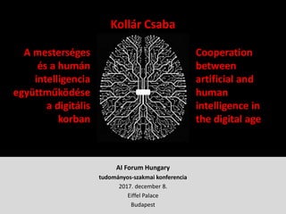 AI Forum Hungary
tudományos-szakmai konferencia
2017. december 8.
Eiffel Palace
Budapest
Kollár Csaba
A mesterséges
és a humán
intelligencia
együttműködése
a digitális
korban
Cooperation
between
artificial and
human
intelligence in
the digital age
 