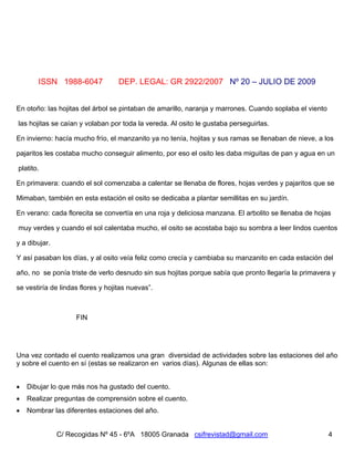 Nº 20 – JULIO DE 2009
C/ Recogidas Nº 45 - 6ºA 18005 Granada csifrevistad@gmail.com
ISSN 1988-6047 DEP. LEGAL: GR 2922/2007
4
En otoño: las hojitas del árbol se pintaban de amarillo, naranja y marrones. Cuando soplaba el viento
las hojitas se caían y volaban por toda la vereda. Al osito le gustaba perseguirlas.
En invierno: hacía mucho frío, el manzanito ya no tenía, hojitas y sus ramas se llenaban de nieve, a los
pajaritos les costaba mucho conseguir alimento, por eso el osito les daba miguitas de pan y agua en un
platito.
En primavera: cuando el sol comenzaba a calentar se llenaba de flores, hojas verdes y pajaritos que se
Mimaban, también en esta estación el osito se dedicaba a plantar semillitas en su jardín.
En verano: cada florecita se convertía en una roja y deliciosa manzana. El arbolito se llenaba de hojas
muy verdes y cuando el sol calentaba mucho, el osito se acostaba bajo su sombra a leer lindos cuentos
y a dibujar.
Y así pasaban los días, y al osito veía feliz como crecía y cambiaba su manzanito en cada estación del
año, no se ponía triste de verlo desnudo sin sus hojitas porque sabía que pronto llegaría la primavera y
se vestiría de lindas flores y hojitas nuevas”.
FIN
Una vez contado el cuento realizamos una gran diversidad de actividades sobre las estaciones del año
y sobre el cuento en sí (estas se realizaron en varios días). Algunas de ellas son:
• Dibujar lo que más nos ha gustado del cuento.
• Realizar preguntas de comprensión sobre el cuento.
• Nombrar las diferentes estaciones del año.
 