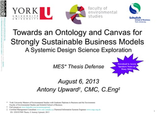 1
ES / ENVS7999 Thesis, © Antony Upward, 2013
Towards an Ontology and Canvas for
Strongly Sustainable Business Models
A Systemic Design Science Exploration
MES* Thesis Defense
August 6, 2013
Antony Upward†
, CMC, C.Eng‡
* York University Masters of Environmental Studies with Graduate Diploma in Business and the Environment
Faculty of Environmental Studies and Schulich School of Business
† Full resume at www.linkedin.com/in/antonyupward
‡ Certified Management Consultant www.cmc-canada.ca, Chartered Information Systems Engineer www.engc.org.uk
ThisworkislicensedunderaCreativeCommonsAttribution-NonCommercial-ShareAlike3.0
UnportedLicense.Permissionsbeyondthescopeofthislicensemaybeavailableat
http://www.theUpwards.net/Permissions
Download to Access
Speakers Notes on
Many Slides
 