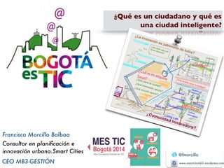 @fmorcillo 
www.smartcitymb3.wordpress.com 
Francisco Morcillo Balboa 
Consultor en planificación e 
innovación urbana.S m art Cities 
CEO MB3-GESTIÓN 
¿Qué es un ciudadano y qué es 
una ciudad inteligente? 
 