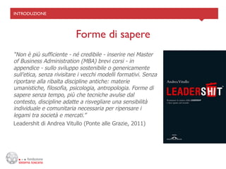INTRODUZIONE	





                          Forme di sapere	

“Non è più sufficiente - né credibile - inserire nei Master
of Business Administration (MBA) brevi corsi - in
appendice - sullo sviluppo sostenibile o genericamente
sull’etica, senza rivisitare i vecchi modelli formativi. Senza
riportare alla ribalta discipline antiche: materie
umanistiche, filosofia, psicologia, antropologia. Forme di
sapere senza tempo, più che tecniche avulse dal
contesto, discipline adatte a risvegliare una sensibilità
individuale e comunitaria necessaria per ripensare i
legami tra società e mercati.”
Leadershit di Andrea Vitullo (Ponte alle Grazie, 2011)
 
