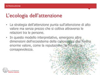 INTRODUZIONE	





L’ecologia dell’attenzione	

•  La strategia dell’attenzione punta sull'attenzione di alto
   valore ma senza prezzo che si coltiva attraverso le
   relazioni tra le persone.
•  In questo modello interpretativo, emergono altre
   dimensioni dell'ecosistema della conoscenza che hanno
   enorme valore, come la reputazione, la fiducia, la
   consapevolezza.
 