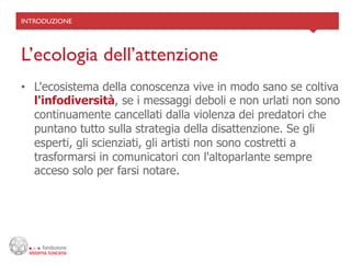 INTRODUZIONE	





L’ecologia dell’attenzione	

•  L'ecosistema della conoscenza vive in modo sano se coltiva
   l'infodiversità, se i messaggi deboli e non urlati non sono
   continuamente cancellati dalla violenza dei predatori che
   puntano tutto sulla strategia della disattenzione. Se gli
   esperti, gli scienziati, gli artisti non sono costretti a
   trasformarsi in comunicatori con l'altoparlante sempre
   acceso solo per farsi notare.
 