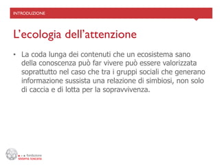 INTRODUZIONE	





L’ecologia dell’attenzione	

•  La coda lunga dei contenuti che un ecosistema sano
   della conoscenza può far vivere può essere valorizzata
   soprattutto nel caso che tra i gruppi sociali che generano
   informazione sussista una relazione di simbiosi, non solo
   di caccia e di lotta per la sopravvivenza.
 