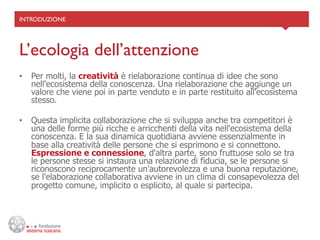 INTRODUZIONE	





L’ecologia dell’attenzione	

•  Per molti, la creatività è rielaborazione continua di idee che sono
   nell'ecosistema della conoscenza. Una rielaborazione che aggiunge un
   valore che viene poi in parte venduto e in parte restituito all'ecosistema
   stesso.

•  Questa implicita collaborazione che si sviluppa anche tra competitori è
   una delle forme più ricche e arricchenti della vita nell'ecosistema della
   conoscenza. E la sua dinamica quotidiana avviene essenzialmente in
   base alla creatività delle persone che si esprimono e si connettono.
   Espressione e connessione, d'altra parte, sono fruttuose solo se tra
   le persone stesse si instaura una relazione di fiducia, se le persone si
   riconoscono reciprocamente un'autorevolezza e una buona reputazione,
   se l'elaborazione collaborativa avviene in un clima di consapevolezza del
   progetto comune, implicito o esplicito, al quale si partecipa.
 