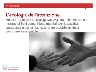 INTRODUZIONE	





L’ecologia dell’attenzione	

Fiducia, reputazione, consapevolezza sono elementi di un
insieme di beni comuni fondamentali per la pacifica
convivenza e per la ricchezza di un ecosistema della
conoscenza sostenibile.
 