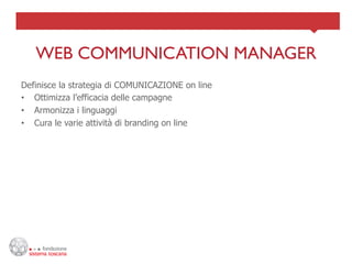 WEB COMMUNICATION MANAGER	

Definisce la strategia di COMUNICAZIONE on line
•  Ottimizza l’efficacia delle campagne
•  Armonizza i linguaggi
•  Cura le varie attività di branding on line
 