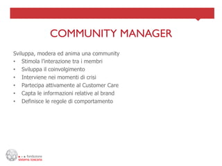 COMMUNITY MANAGER	

Sviluppa, modera ed anima una community
•  Stimola l’interazione tra i membri
•  Sviluppa il coinvolgimento
•  Interviene nei momenti di crisi
•  Partecipa attivamente al Customer Care
•  Capta le informazioni relative al brand
•  Definisce le regole di comportamento
 