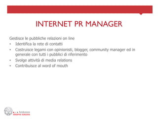 INTERNET PR MANAGER	

Gestisce le pubbliche relazioni on line
•  Identifica la rete di contatti
•  Costruisce legami con opinionisti, blogger, community manager ed in
   generale con tutti i pubblici di riferimento
•  Svolge attività di media relations
•  Contribuisce al word of mouth
 