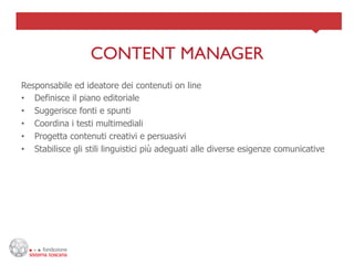 CONTENT MANAGER	

Responsabile ed ideatore dei contenuti on line
•  Definisce il piano editoriale
•  Suggerisce fonti e spunti
•  Coordina i testi multimediali
•  Progetta contenuti creativi e persuasivi
•  Stabilisce gli stili linguistici più adeguati alle diverse esigenze comunicative
 