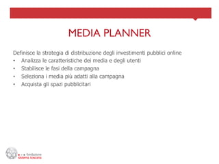 MEDIA PLANNER	

Definisce la strategia di distribuzione degli investimenti pubblici online
•  Analizza le caratteristiche dei media e degli utenti
•  Stabilisce le fasi della campagna
•  Seleziona i media più adatti alla campagna
•  Acquista gli spazi pubblicitari
 