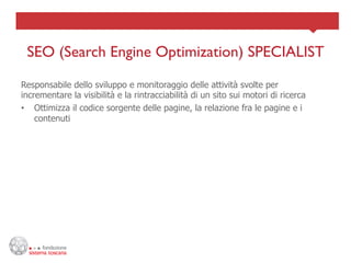 SEO (Search Engine Optimization) SPECIALIST	

Responsabile dello sviluppo e monitoraggio delle attività svolte per
incrementare la visibilità e la rintracciabilità di un sito sui motori di ricerca
•  Ottimizza il codice sorgente delle pagine, la relazione fra le pagine e i
    contenuti
 