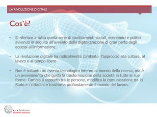 LA RIVOLUZIONE DIGITALE	





Cos’è?	

•    Si riferisce a tutta quella serie di cambiamenti sociali, economici e politici
     avvenuti in seguito all'avvento della digitalizzazione di gran parte degli
     accessi all'informazione.

•    La rivoluzione digitale ha radicalmente cambiato l'approccio alla cultura, al
     lavoro e al tempo libero

•    Non è soltanto un evento tecnologico interno al mondo della ricerca, ma è
     un avvenimento che guida la trasformazione della società in tutte le sue
     forme. Cambia il rapporto tra le persone, modifica la comunicazione tra lo
     Stato e i cittadini e trasforma profondamente il mondo del lavoro.
 