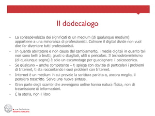 Il dodecalogo	

•    La consapevolezza dei significati di un medium (di qualunque medium)
     appartiene a una minoranza di professionisti. Colmare il digital divide non vuol
     dire far diventare tutti professionisti.
•    In quanto abilitatore e non causa del cambiamento, i media digitali in quanto tali
     non sono belli o brutti, giusti o sbagliati, utili o pericolosi. Il tecnodeterminismo
     (di qualunque segno) è solo un escamotage per guadagnare il palcoscenico.
•    Se qualcuno – anche competente – ti spiega con dovizia di particolari i problemi
     di Internet, ti sta raccontando i suoi problemi con Internet.
•    Internet è un medium in cui prevale la scrittura parlata o, ancora meglio, il
     pensiero trascritto. Serve una nuova sintassi.
•    Gran parte degli scambi che avvengono online hanno natura fàtica, non di
     trasmissione di informazioni.
•    È la storia, non il libro
 
