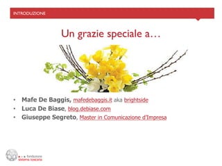 INTRODUZIONE	





                  Un grazie speciale a…	





•  Mafe De Baggis, mafedebaggis.it aka brightside
•  Luca De Biase, blog.debiase.com
•  Giuseppe Segreto, Master in Comunicazione d’Impresa
 