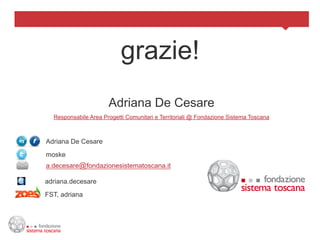 grazie!
                      Adriana De Cesare
  Responsabile Area Progetti Comunitari e Territoriali @ Fondazione Sistema Toscana



Adriana De Cesare
moske
a.decesare@fondazionesistematoscana.it

adriana.decesare
FST, adriana
 