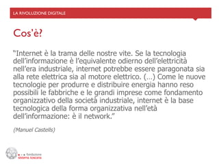 LA RIVOLUZIONE DIGITALE	





Cos’è?	

“Internet è la trama delle nostre vite. Se la tecnologia
dell’informazione è l’equivalente odierno dell’elettricità
nell’era industriale, internet potrebbe essere paragonata sia
alla rete elettrica sia al motore elettrico. (…) Come le nuove
tecnologie per produrre e distribuire energia hanno reso
possibili le fabbriche e le grandi imprese come fondamento
organizzativo della società industriale, internet è la base
tecnologica della forma organizzativa nell’età
dell’informazione: è il network.”
(Manuel Castells)
 