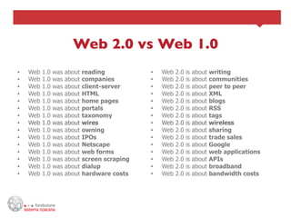 Web 2.0 vs Web 1.0
                                 	

•    Web   1.0   was   about   reading           •    Web   2.0   is   about   writing
•    Web   1.0   was   about   companies         •    Web   2.0   is   about   communities
•    Web   1.0   was   about   client-server     •    Web   2.0   is   about   peer to peer
•    Web   1.0   was   about   HTML              •    Web   2.0   is   about   XML
•    Web   1.0   was   about   home pages        •    Web   2.0   is   about   blogs
•    Web   1.0   was   about   portals           •    Web   2.0   is   about   RSS
•    Web   1.0   was   about   taxonomy          •    Web   2.0   is   about   tags
•    Web   1.0   was   about   wires             •    Web   2.0   is   about   wireless
•    Web   1.0   was   about   owning            •    Web   2.0   is   about   sharing
•    Web   1.0   was   about   IPOs              •    Web   2.0   is   about   trade sales
•    Web   1.0   was   about   Netscape          •    Web   2.0   is   about   Google
•    Web   1.0   was   about   web forms         •    Web   2.0   is   about   web applications
•    Web   1.0   was   about   screen scraping   •    Web   2.0   is   about   APIs
•    Web   1.0   was   about   dialup            •    Web   2.0   is   about   broadband
•    Web   1.0   was   about   hardware costs    •    Web   2.0   is   about   bandwidth costs
 