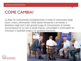 COMUNICAZIONE DIGITALE	





COME CAMBIA?	

La Rete ha rivoluzionato completamente il modo di comunicare degli
esseri umani, eliminando i limiti spazio-temporali e arrivando a
diventare negli anni il più grande luogo di conversazioni al mondo.
Conversazioni di cui non si perde traccia, consultabili e continuabili da
chiunque in qualsiasi luogo e in qualsiasi momento.
 