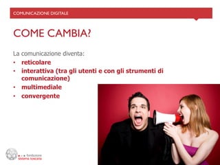 COMUNICAZIONE DIGITALE	





COME CAMBIA?	

La comunicazione diventa:
•  reticolare
•  interattiva (tra gli utenti e con gli strumenti di
   comunicazione)
•  multimediale
•  convergente
 