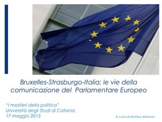 Bruxelles-Strasburgo-Italia: le vie della
comunicazione del Parlamentare Europeo
A cura di Matteo Albania
“I mestieri della politica”
Università degli Studi di Catania
17 maggio 2013
 