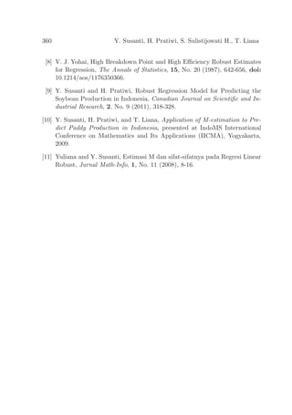 360 Y. Susanti, H. Pratiwi, S. Sulistijowati H., T. Liana
[8] V. J. Yohai, High Breakdown Point and High Eﬃciency Robust Estimates
for Regression, The Annals of Statistics, 15, No. 20 (1987), 642-656, doi:
10.1214/aos/1176350366.
[9] Y. Susanti and H. Pratiwi, Robust Regression Model for Predicting the
Soybean Production in Indonesia, Canadian Journal on Scientiﬁc and In-
dustrial Research, 2, No. 9 (2011), 318-328.
[10] Y. Susanti, H. Pratiwi, and T. Liana, Application of M-estimation to Pre-
dict Paddy Production in Indonesia, presented at IndoMS International
Conference on Mathematics and Its Applications (IICMA), Yogyakarta,
2009.
[11] Yuliana and Y. Susanti, Estimasi M dan sifat-sifatnya pada Regresi Linear
Robust, Jurnal Math-Info, 1, No. 11 (2008), 8-16.
 