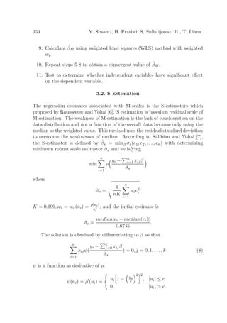 354 Y. Susanti, H. Pratiwi, S. Sulistijowati H., T. Liana
9. Calculate ˆβM using weighted least squares (WLS) method with weighted
wi.
10. Repeat steps 5-8 to obtain a convergent value of ˆβM .
11. Test to determine whether independent variables have signiﬁcant eﬀect
on the dependent variable.
3.2. S Estimation
The regression estimates associated with M-scales is the S-estimators which
proposed by Rousseeuw and Yohai [6]. S estimation is based on residual scale of
M estimation. The weakness of M estimation is the lack of consideration on the
data distribution and not a function of the overall data because only using the
median as the weighted value. This method uses the residual standard deviation
to overcome the weaknesses of median. According to Salibian and Yohai [7],
the S-estimator is deﬁned by ˆβs = minβ ˆσs(e1, e2, . . . , en) with determining
minimum robust scale estimator ˆσs and satisfying
min
n
i=1
ρ
yi − n
i=1 xijβ
ˆσs
where
ˆσs =
1
nK
n
i=1
wie2
i
K = 0.199, wi = wσ(ui) = ρ(ui)
u2
i
, and the initial estimate is
ˆσs =
median|ei − median(ei)|
0.6745
.
The solution is obtained by diﬀerentiating to β so that
n
i=1
xijψ(
yi − k
j=0 xijβ
ˆσs
) = 0, j = 0, 1, . . . , k (8)
ψ is a function as derivative of ρ:
ψ(ui) = ρ′
(ui) =
ui 1 − ui
c
2 2
, |ui| ≤ c
0, |ui| > c.
 