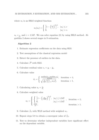 M ESTIMATION, S ESTIMATION, AND MM ESTIMATION... 355
where wi is an IRLS weighted function:
wi(ui) =
1 − ui
c
2 2
, |ui| ≤ c
0, |ui| > c.
ui = ei
σs
and c = 1.547. We can solve equation (8) by using IRLS method. Al-
gorithm 2 shows several stages in S estimation.
Algorithm 2
1. Estimate regression coeﬃcients on the data using OLS.
2. Test assumptions of the classical regression model
3. Detect the presence of outliers in the data.
4. Calculate ˆβ0 with OLS.
5. Calculate residual value ei = yi − ˆyi.
6. Calculate value
ˆσi =
median|ei−median ei|
0.6745 , iteration = 1;
1
nK
n
i=1 wie2
i , iteration > 1.
7. Calculating value ui = ei
ˆσi
8. Calculate weighted value
wi =



1 − ui
1.547
2 2
, |ui| ≤ 1.547
0, |ui| > 1.547
, iteration = 1;
ρ(u)
u2 , iteration > 1.
9. Calculate ˆβS with WLS method with weighted wi.
10. Repeat steps 5-8 to obtain a convergent value of ˆβS.
11. Test to determine whether independent variables have signiﬁcant eﬀect
on the dependent variable.
 