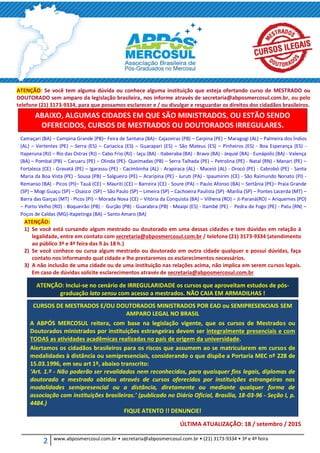 2 www.abposmercosul.com.br • secretaria@abposmercosul.com.br • (21) 3173-9334 • 3ª e 4ª feira
ATENÇÃO: Se você tem alguma dúvida ou conhece alguma instituição que esteja ofertando curso de MESTRADO ou
DOUTORADO sem amparo da legislação brasileira, nos informe através de secretaria@abposmercosul.com.br, ou pelo
telefone (21) 3173-9334, para que possamos esclarecer e / ou divulgar e resguardar os direitos dos cidadãos brasileiros.
ABAIXO, ALGUMAS CIDADES EM QUE SÃO MINISTRADOS, OU ESTÃO SENDO
OFERECIDOS, CURSOS DE MESTRADOS OU DOUTORADOS IRREGULARES.
Camaçari (BA) – Campina Grande (PB)– Feira de Santana (BA)– Cajazeiras (PB) – Carpina (PE) – Maragogi (AL) – Palmeira dos Índios
(AL) – Vertentes (PE) – Serra (ES) – Cariacica (ES) – Guarapari (ES) – São Mateus (ES) – Pinheiros (ES) - Boa Esperança (ES) -
Itaperuna (RJ) – Rio das Ostras (RJ) – Cabo Frio (RJ) - Iaçu (BA) - Itaberaba (BA) - Bravo (BA) - Jequié (BA) - Eunápolis (BA) - Valença
(BA) – Pombal (PB) – Caruaru (PE) – Olinda (PE)- Queimadas (PB) – Serra Talhada (PE) – Petrolina (PE) - Natal (RN) - Manari (PE) –
Fortaleza (CE) - Gravatá (PE) – Igarassu (PE) - Cacimbinha (AL) - Arapiraca (AL) - Maceió (AL) - Orocó (PE) - Cabrobó (PE) - Santa
Maria da Boa Vista (PE) - Sousa (PB) – Salgueiro (PE) – Araripina (PE) - Juruti (PA) - Ipaumirim (CE) - São Raimundo Nonato (PI) -
Remanso (BA) - Picos (PI)– Tauá (CE) – Mauriti (CE) – Barreira (CE) - Soure (PA) – Paulo Afonso (BA) – Sertânia (PE)– Praia Grande
(SP) – Mogi Guaçu (SP) – Osasco (SP) – São Paulo (SP) – Limeira (SP) – Cachoeira Paulista (SP) -Marília (SP) – Pontes Lacerda (MT) –
Barra das Garças (MT) - Picos (PI) – Morada Nova (CE) – Vitória da Conquista (BA) – Vilhena (RO) – Ji-Paraná(RO) – Ariquemes (PO)
– Porto Velho (RO) - Boqueirão (PB) - Gurjão (PB) - Guarabira (PB) - Meaipi (ES) - Itambé (PE) - Pedra de Fogo (PE) - Patu (RN) –
Poços de Caldas (MG)-Itapetinga (BA) – Santo Amaro (BA)
ATENÇÃO:
1) Se você está cursando algum mestrado ou doutorado em uma dessas cidades e tem dúvidas em relação à
legalidade, entre em contato com secretaria@abposmercosul.com.br / telefone (21) 3173-9334 (atendimento
ao público 3ª e 4ª feira das 9 às 18 h.)
2) Se você conhece ou cursa algum mestrado ou doutorado em outra cidade qualquer e possui dúvidas, faça
contato nos informando qual cidade e lhe prestaremos os esclarecimentos necessários.
3) A não inclusão de uma cidade ou de uma instituição nas relações acima, não implica em serem cursos legais.
Em caso de dúvidas solicite esclarecimentos através de secretaria@abposmercosul.com.br
ATENÇÃO: Inclui-se no cenário de IRREGULARIDADE os cursos que aproveitam estudos de pós-
graduação lato sensu com acesso a mestrados. NÃO CAIA EM ARMADILHAS !
CURSOS DE MESTRADOS E/OU DOUTORADOS MINISTRADOS POR EAD ou SEMIPRESENCIAIS SEM
AMPARO LEGAL NO BRASIL
A ABPÓS MERCOSUL reitera, com base na legislação vigente, que os cursos de Mestrados ou
Doutorados ministrados por instituições estrangeiras devem ser integralmente presenciais e com
TODAS as atividades acadêmicas realizadas no país de origem da universidade.
Alertamos os cidadãos brasileiros para os riscos que assumem ao se matricularem em cursos de
modalidades à distância ou semipresenciais, considerando o que dispõe a Portaria MEC nº 228 de
15.03.1996, em seu art 1º, abaixo transcrito:
‘Art. 1.º - Não poderão ser revalidados nem reconhecidos, para quaisquer fins legais, diplomas de
doutorado e mestrado obtidos através de cursos oferecidos por instituições estrangeiras nas
modalidades semipresencial ou a distância, diretamente ou mediante qualquer forma de
associação com instituições brasileiras.’ (publicado no Diário Oficial, Brasília, 18-03-96 - Seção I, p.
4484.)
FIQUE ATENTO !! DENUNCIE!
ÚLTIMA ATUALIZAÇÃO: 18 / setembro / 2015
 