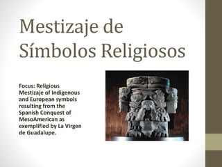 Mestizaje de 
Símbolos Religiosos 
Focus: Religious 
Mestizaje of Indigenous 
and European symbols 
resulting from the 
Spanish Conquest of 
MesoAmerican as 
exemplified by La Virgen 
de Guadalupe. 
 