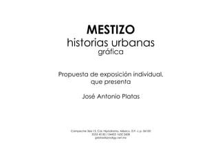 MESTIZO
  historias urbanas
                      gráfica


Propuesta de exposición individual,
          que presenta

           José Antonio Platas




    Campeche 366-13, Col. Hipódromo, México, D.F. c.p. 06100
                5553 45 85 / 04455 1650 2608
                   jplatas@prodigy.net.mx
 