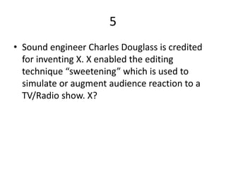 5
• Sound engineer Charles Douglass is credited
for inventing X. X enabled the editing
technique “sweetening” which is used to
simulate or augment audience reaction to a
TV/Radio show. X?
 